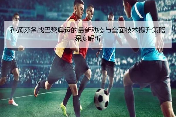 孙颖莎备战巴黎奥运的最新动态与全面技术提升策略深度解析